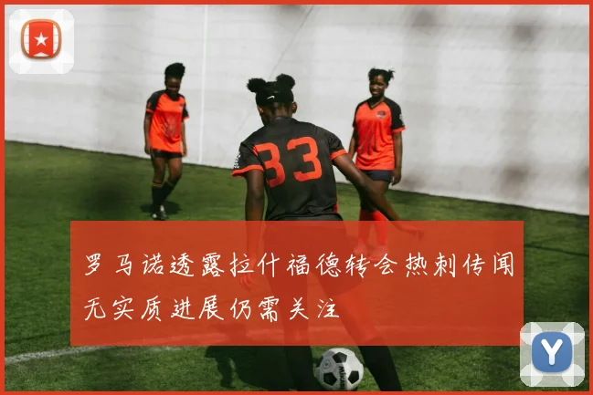 罗马诺透露拉什福德转会热刺传闻无实质进展仍需关注