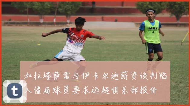 加拉塔萨雷与伊卡尔迪薪资谈判陷入僵局球员要求远超俱乐部报价