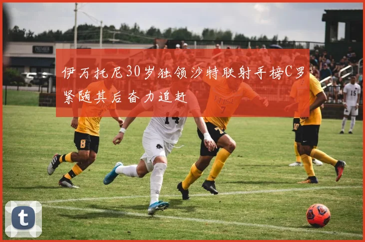 伊万托尼30岁独领沙特联射手榜C罗紧随其后奋力追赶