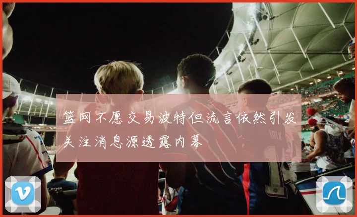 篮网不愿交易波特但流言依然引发关注消息源透露内幕
