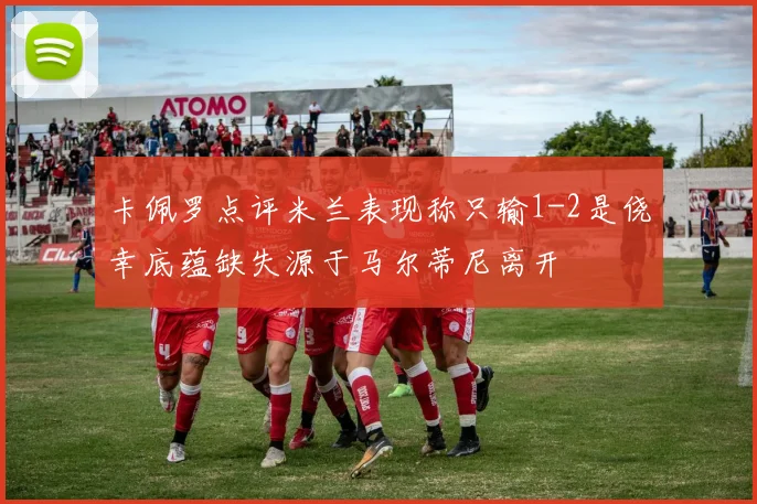 卡佩罗点评米兰表现称只输1-2是侥幸底蕴缺失源于马尔蒂尼离开