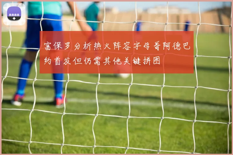 富保罗分析热火阵容字母哥阿德巴约首发但仍需其他关键拼图
