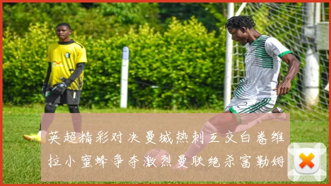英超精彩对决曼城热刺互交白卷维拉小蜜蜂争夺激烈曼联绝杀富勒姆逆转胜利