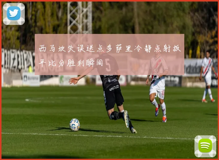 西马坎失误送点多萨里冷静点射扳平比分胜利瞬间