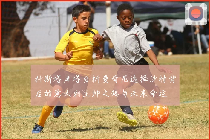 科斯塔库塔分析曼奇尼选择沙特背后的意大利主帅之路与未来命运