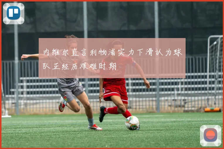 内维尔直言利物浦实力下滑认为球队正经历艰难时期