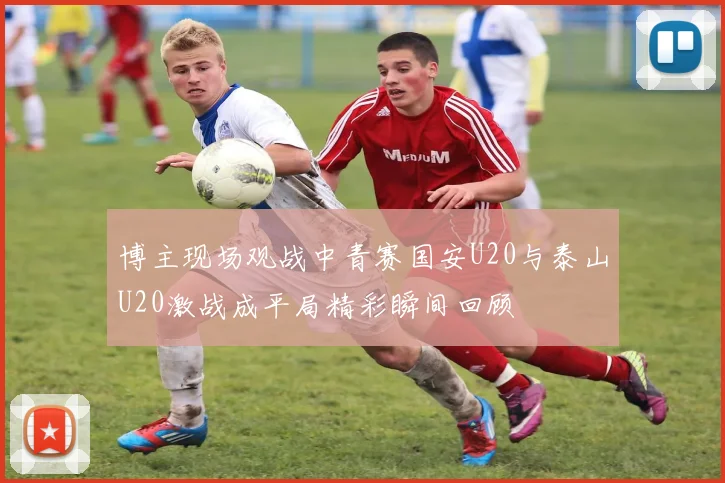 博主现场观战中青赛国安U20与泰山U20激战成平局精彩瞬间回顾