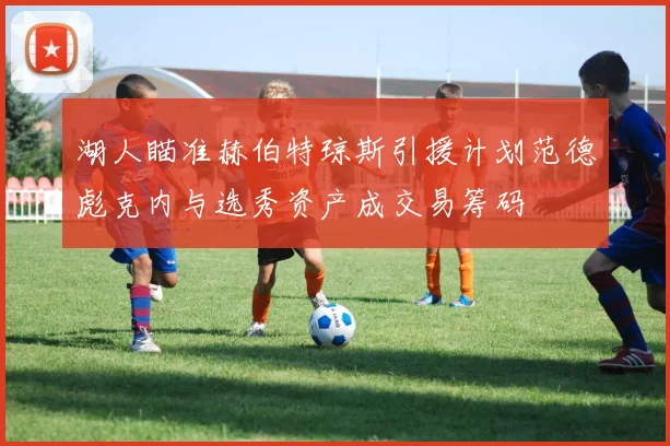 湖人瞄准赫伯特琼斯引援计划范德彪克内与选秀资产成交易筹码