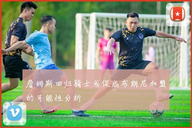 詹姆斯回归骑士或促成布朗尼加盟的可能性分析