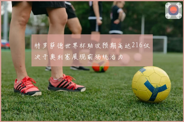 特罗萨德世界杯助攻预期高达216仅次于奥利塞展现前场统治力