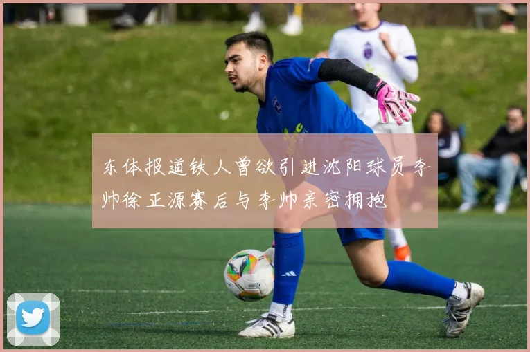 东体报道铁人曾欲引进沈阳球员李帅徐正源赛后与李帅亲密拥抱