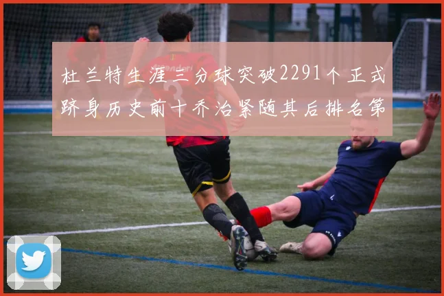 杜兰特生涯三分球突破2291个正式跻身历史前十乔治紧随其后排名第九