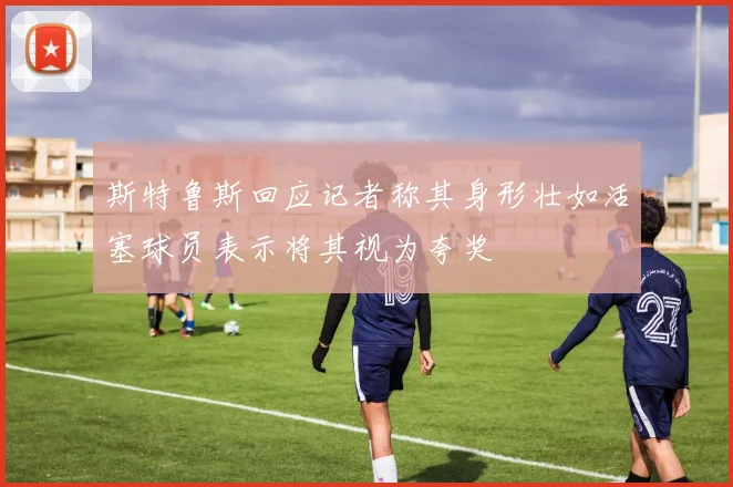 斯特鲁斯回应记者称其身形壮如活塞球员表示将其视为夸奖