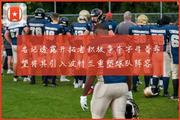 名记透露开拓者积极争夺字母哥希望将其引入波特兰重塑球队阵容