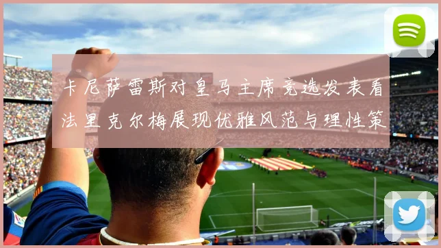 卡尼萨雷斯对皇马主席竞选发表看法里克尔梅展现优雅风范与理性策略