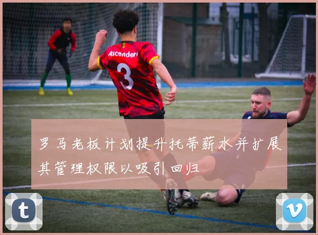 罗马老板计划提升托蒂薪水并扩展其管理权限以吸引回归