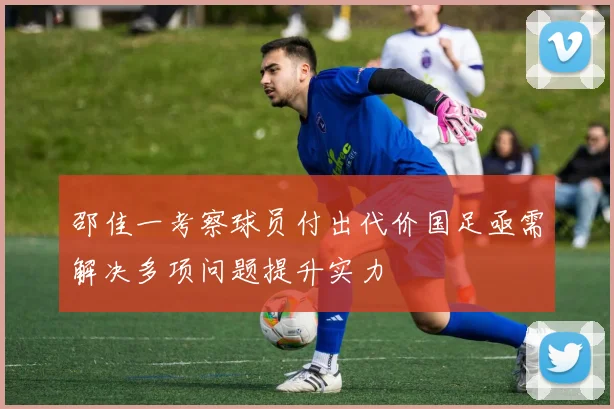 邵佳一考察球员付出代价国足亟需解决多项问题提升实力