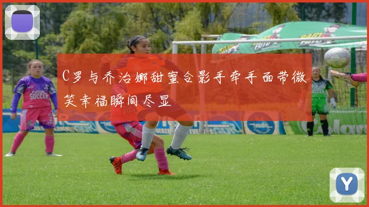 C罗与乔治娜甜蜜合影手牵手面带微笑幸福瞬间尽显
