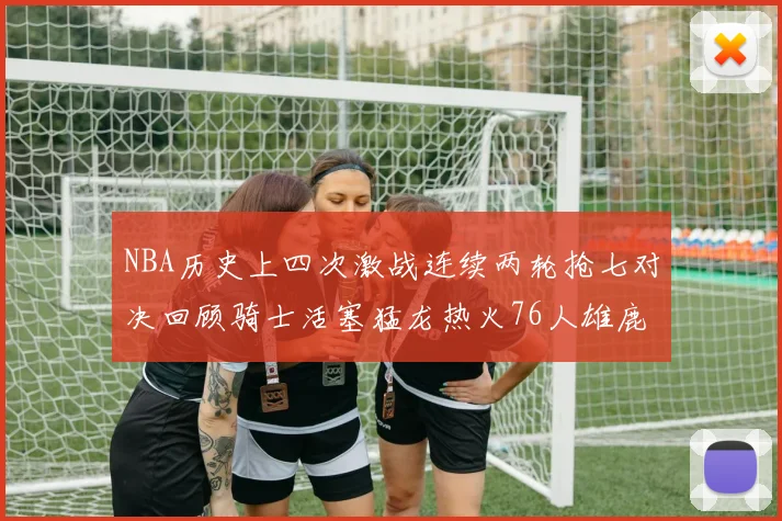 NBA历史上四次激战连续两轮抢七对决回顾骑士活塞猛龙热火76人雄鹿子弹马刺