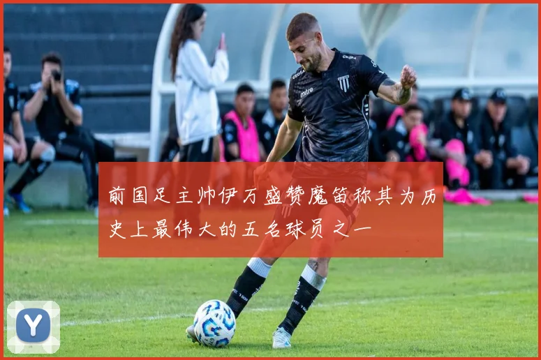 前国足主帅伊万盛赞魔笛称其为历史上最伟大的五名球员之一
