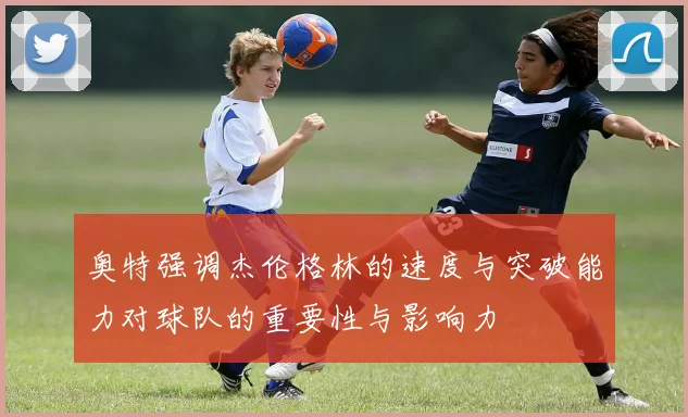 奥特强调杰伦格林的速度与突破能力对球队的重要性与影响力