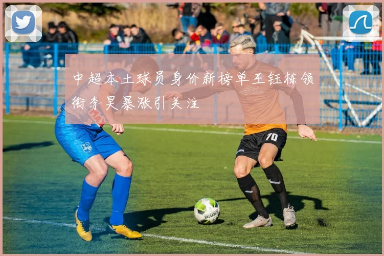 中超本土球员身价新榜单王钰栋领衔李昊暴涨引关注