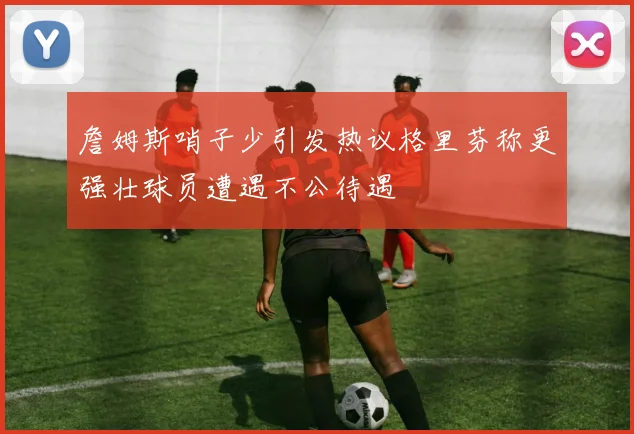 詹姆斯哨子少引发热议格里芬称更强壮球员遭遇不公待遇