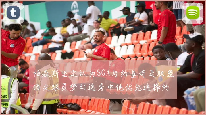 帕森斯坚定认为SGA与约基奇是联盟顶尖球员梦幻选秀中他优先选择约基奇