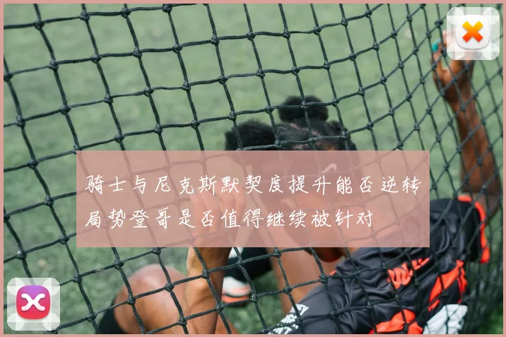 骑士与尼克斯默契度提升能否逆转局势登哥是否值得继续被针对